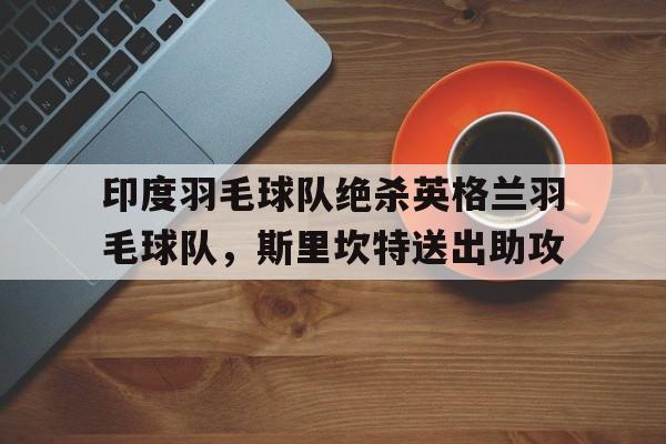 pg电子下载-印度羽毛球队绝杀英格兰羽毛球队，斯里坎特送出助攻的简单介绍